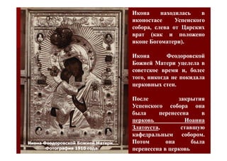 Икона     находилась    в
                                    иконостасе     Успенского
                                    собора, слева от Царских
                                    врат (как и положено
                                    иконе Богоматери).
                                          Богоматери).

                                    Икона       Феодоровской
                                    Божией Матери уцелела в
                                    советское время и, более
                                    того, никогда не покидала
                                    церковных стен.
                                               стен.

                                    После           закрытия
                                    Успенского собора она
                                    была     перенесена     в
                                    церковь           Иоанна
                                    Златоуста,
                                    Златоуста,       ставшую
                                                     собором.
                                    кафедральным собором.
Икона Феодоровской Божией Матери.   Потом       она      была
       Фотография 1910 года.        перенесена в церковь
 