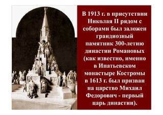 В 1913 г. в присутствии
  Николая II рядом с
соборами был заложен
     грандиозный
 памятник 300-летию
             300-
 династии Романовых
(как известно, именно
    в Ипатьевском
 монастыре Костромы
 в 1613 г. был призван
  на царство Михаил
 Федорович - первый
    царь династии).
 