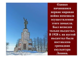 Однако
    начавшаяся
 первая мировая
 война помешала
 осуществлению
  этого замысла.
   Был возведен
только пьедестал.
В 1928 г. на пустой
 пьедестал была
    поставлена
     громадная
    скульптура
      Ленина.
 
