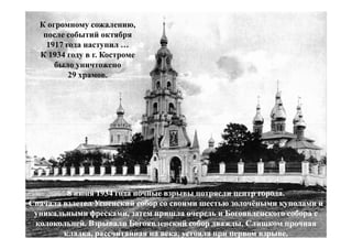 К огромному сожалению,
   после событий октября
    1917 года наступил …
  К 1934 году в г. Костроме
      было уничтожено
          29 храмов.




         8 июня 1934 года ночные взрывы потрясли центр города.
Сначала взлетел Успенский собор со своими шестью золочёными куполами и
 уникальными фресками, затем пришла очередь и Богоявленского собора с
 колокольней. Взрывали Богоявленский собор дважды. Слишком прочная
        кладка, рассчитанная на века, устояла при первом взрыве.
 
