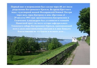 Первый шаг к возрождению был сделан через 60 лет после
 разрушения Костромского Кремля. Во время Крестного
хода с чудотворной иконой Феодоровской Божией Матери
     через весь город Кострому в день обретения её –
   29 августа 1993 года -архиепископом Костромским и
   Галичским Александром был установлен и освящён
    Памятный крест на месте алтаря кафедрального
Успенского собора Костромского Кремля, напоминающий
 всем о долге восстановления святыни и в знак Божьего
       благословения на это благое и великое дело…
 