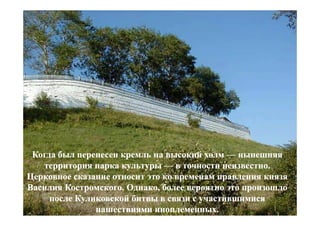 Когда был перенесен кремль на высокий холм — нынешняя
   территория парка культуры — в точности неизвестно.
Церковное сказание относит это ко временам правления князя
Василия Костромского. Однако, более вероятно это произошло
     после Куликовской битвы в связи с участившимися
               нашествиями иноплеменных.
 