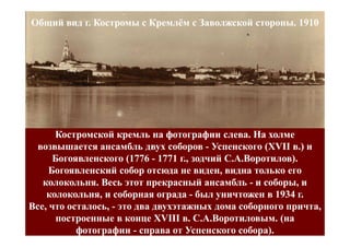 Общий вид г. Костромы с Кремлём с Заволжской стороны. 1910




      Костромской кремль на фотографии слева. На холме
  возвышается ансамбль двух соборов - Успенского (XVII в.) и
                                                     (XVII
      Богоявленского (1776 - 1771 г., зодчий С.А.Воротилов).
     Богоявленский собор отсюда не виден, видна только его
   колокольня. Весь этот прекрасный ансамбль - и соборы, и
    колокольня, и соборная ограда - был уничтожен в 1934 г.
Все, что осталось, - это два двухэтажных дома соборного причта,
       построенные в конце XVIII в. С.А.Воротиловым. (на
           фотографии - справа от Успенского собора).
 