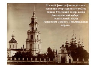 На этой фотографии видны все
 основные сооружения ансамбля:
  справа Успенский собор, слева
      Богоявленский собор с
        колокольней, перед
Успенским собором Триумфальные
             ворота.
 