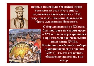 Первый каменный Успенский собор
   появился на этом месте еще до
 перенесения сюда кремля - в 1250
году, при князе Василии Ярославиче
   (брате Александра Невского).
        Собор, дошедший до XX века,
       был построен на старом месте
       в XVI в., затем перестраивался
       и принял свой окончательный
             вид в конце XVII в.
       Необычная особенность собора
         (появившаяся еще в здании
          1250 г.) - то, что его алтарь
          обращен не на восток, а на
                      север.
 