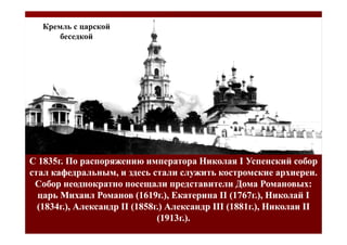 Кремль с царской
       беседкой




С 1835г. По распоряжению императора Николая I Успенский собор
стал кафедральным, и здесь стали служить костромские архиереи.
 Собор неоднократно посещали представители Дома Романовых:
  царь Михаил Романов (1619г.), Екатерина II (1767г.), Николай I
  (1834г.), Александр II (1858г.) Александр III (1881г.), Николаи II
                               (1913г.).
 
