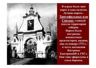 В ограде было трое
ворот и одна калитка.
  Лучшие ворота -
Триумфальные или
 Святые- главный
 Святые-
 вход на территорию
       соборов.
     Ворота были
      построены
     неизвестным
архитектором, видимо,
еще до пожара 1773 г. -
  в честь посещения
      Костромы
ЕкатеринойII в 1767 г.
ЕкатеринойII
Они тоже оформлены в
    стиле барокко.
 
