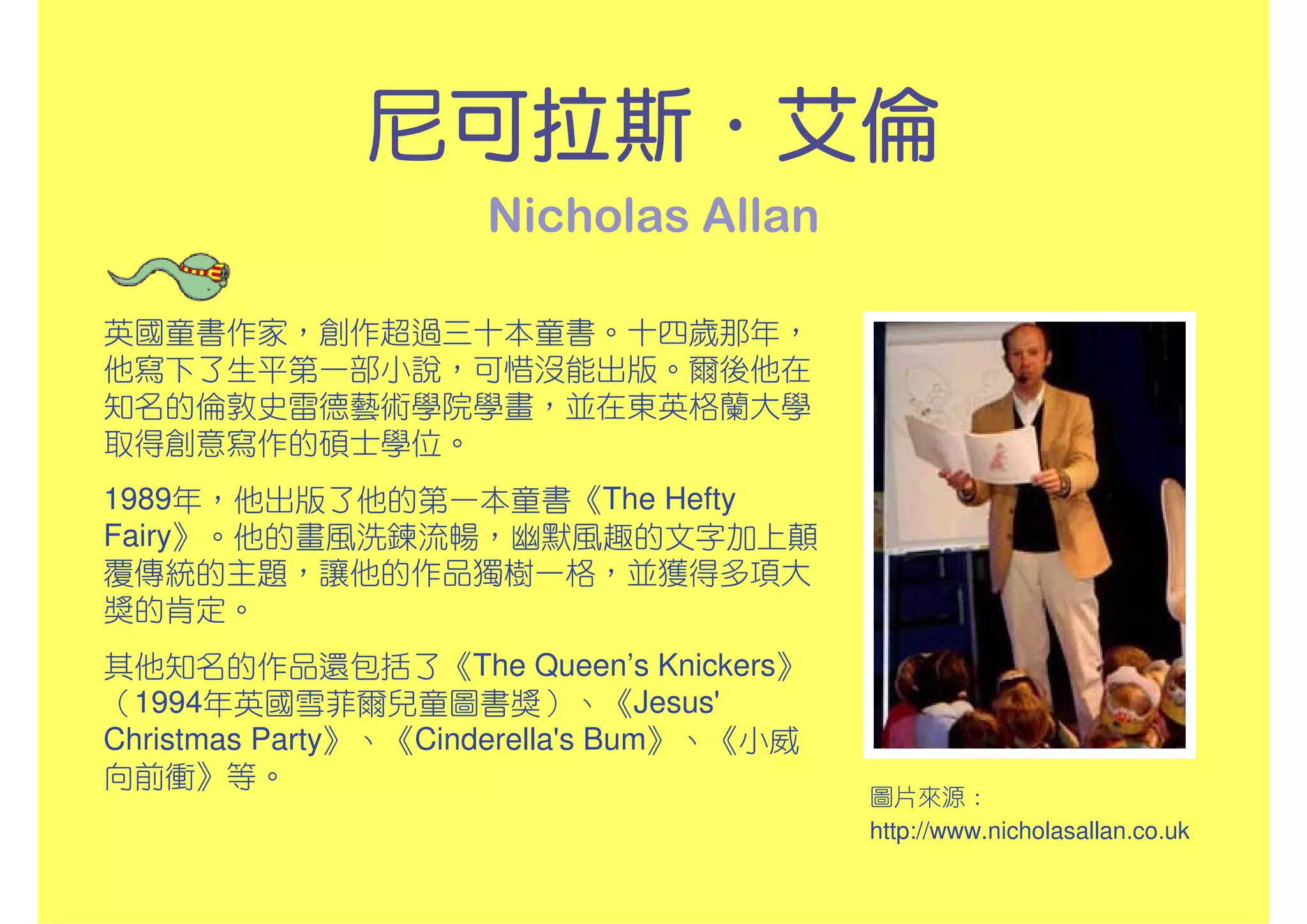 尼可拉斯．
              尼可拉斯．艾倫
                     Nicholas Allan

英國童書作家，創作超過三十本童書。十四歲那年，
他寫下了生平第一部小說，可惜沒能出版。爾後他在
知名的倫敦史雷德藝術學院學畫，並在東英格蘭大學
取得創意寫作的碩士學位。
1989年，他出版了他的第一本童書《The Hefty
Fairy》。他的畫風洗鍊流暢，幽默風趣的文字加上顛
覆傳統的主題，讓他的作品獨樹一格，並獲得多項大
獎的肯定。
其他知名的作品還包括了《The Queen’s Knickers》
（1994年英國雪菲爾兒童圖書獎）、《Jesus'
Christmas Party》、《Cinderella's Bum》、《小威
向前衝》等。
                                          圖片來源：
                                          http://www.nicholasallan.co.uk
 