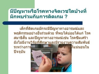 มีปัญหาหรือโรคทางจิตเวชใดบ้างที่มักพบร่วมกับการติดเกม   ? เด็กที่ติดเกมมักจะมีปัญหาทางอารมณ์และพฤติกรรมอย่างอื่นร่วมด้วย ที่พบได้บ่อยได้แก่ โรคสมาธิสั้น และปัญหาทางอารมณ์เช่น โรคซึมเศร้า ยังไม่มีงานวิจัยที่ศึกษาและมีรายงานความสัมพันธ์ระหว่างการติดเกมและโรคทางจิตเวชที่แน่นอนในปัจจุบัน   