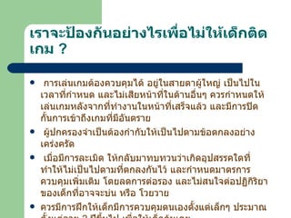 เราจะป้องกันอย่างไรเพื่อไม่ให้เด็กติดเกม   ? การเล่นเกมต้องควบคุมได้ อยู่ในสายตาผู้ใหญ่ เป็นไปในเวลาที่กำหนด และไม่เสียหน้าที่ในด้านอื่นๆ ควรกำหนดให้เล่นเกมหลังจากที่ทำงานในหน้าที่เสร็จแล้ว และมีการปิดกั้นการเข้าถึงเกมที่มีอันตราย ผู้ปกครองจำเป็นต้องกำกับให้เป็นไปตามข้อตกลงอย่างเคร่งครัด เมื่อมีการละเมิด ให้กลับมาทบทวนว่าเกิดอุปสรรคใดที่ทำให้ไม่เป็นไปตามที่ตกลงกันไว้ และกำหนดมาตรการควบคุมเพิ่มเติม โดยลดการต่อรอง และไม่สนใจต่อปฏิกิริยาของเด็กที่อาจจะบ่น หรือ โวยวาย ควรมีการฝึกให้เด็กมีการควบคุมตนเองตั้งแต่เล็กๆ ประมาณตั้งแต่อายุ  2  ปีขึ้นไป เพื่อให้เด็กคุ้นเคย 