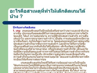 อะไรคือสาเหตุที่ทำให้เด็กติดเกมได้บ้าง   ? ปัจจัยทางจิตสังคม 1.  เกม    เกมคอมพิวเตอร์ในปัจจุบันมีเครือข่ายกว้างขวางและเข้าถึงง่ายมากขึ้น ประกอบกับคุณสมบัติในการตอบสนองความต้องการทางจิตใจของเด็ก ได้แก่ ความสนุกสนาน ความรู้สึกประสบความสำเร็จ ความตื่นเต้นเร้าใจ และการระบายความก้าวร้าว เป็นต้น การเล่นเกมมักจะมีความยากขึ้นเรื่อยๆ ก่อให้เกิดความท้าทาย โดยผู้เล่นทุกคนมีโอกาสชนะหรือประสบความสำเร็จมากขึ้นจากการเล่นซ้ำๆ และมักจะได้รับรางวัลซึ่งเป็นแรงเสริมด้านบวกทันทีเมื่อได้รับชัยชนะ เด็กจึงเกิดความรู้สึกพึงพอใจที่ตนเองก็สามารถเอาชนะ หรือประสบความสำเร็จได้   เด็กและวัยรุ่นที่มีความนับถือตนเองต่ำจากการที่ไม่ค่อยได้รับความสำเร็จจากกิจกรรมอื่นๆในโลกความเป็นจริง มักจะมีความสนุกสนานและพึงพอใจกับความสำเร็จในเกมจนไม่สามารถควบคุมได้ โดยเฉพาะเด็กที่ขาดการฝึกระเบียบวินัยที่เหมาะสมมาก่อน   เกมคอมพิวเตอร์รุ่นใหม่ที่ได้รับความนิยมอย่างมากในปัจจุบันได้แก่เกมออนไลน์ที่มีลักษณะเป็นการสวมบทบาทสมมติในเกมโดยผู้เล่นหลายๆคนโดยไม่จำเป็นต้องเปิดเผยตัวตนจริงๆของผู้เล่น จึงสามารถตอบสนองความต้องการทางจิตใจและสังคม ซึ่งได้แก่ ความรู้สึกมีกลุ่มเพื่อนและได้รับการยอมรับแก่เด็กได้ เด็กสามารถพูดคุยกับเพื่อนได้ในเรื่องเกม 