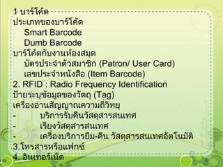 1   บาร์โค้ด ประเภทของบาร์โค้ด  Smart Barcode  Dumb Barcode  บาร์โค้ดกับงานห้องสมุด  บัตรประจำตัวสมาชิก  ( Patron /  User Card )  เลขประจำหนังสือ  ( Item Barcode )  2 .  RFID  :  Radio Frequency Identification ป้ายระบุข้อมูลของวัตถุ  ( Tag )  เครื่องอ่านสัญญาณความถี่วิทยุ  -            บริการรับคืนวัสดุสารสนเทศ -            เรียงวัสดุสารสนเทศ -            เครื่องบริการยืม - คืน วัสดุสารสนเทศอัตโนมัติ 3 . โทรสารหรือแฟกซ์ 4 .  อินเทอร์เน็ต 
