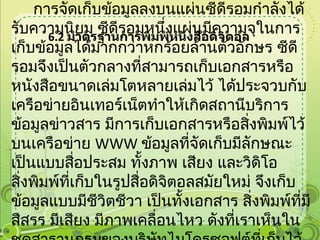 6.2   มาตรฐานการพิมพ์หนังสือดิจิตอล การจัดเก็บข้อมูลลงบนแผ่นซีดีรอมกำลังได้รับความนิยม ซีดีรอมหนึ่งแผ่นมีความจุในการเก็บข้อมูลได้มากกว่าหกร้อยล้านตัวอักษร ซีดีรอมจึงเป็นตัวกลางที่สามารถเก็บเอกสารหรือหนังสือขนาดเล่มโตหลายเล่มไว้ ได้ประจวบกับเครือข่ายอินเทอร์เน็ตทำให้เกิดสถานีบริการข้อมูลข่าวสาร มีการเก็บเอกสารหรือสิ่งพิมพ์ไว้บนเครือข่าย  WWW  ข้อมูลที่จัดเก็บมีลักษณะเป็นแบบสื่อประสม ทั้งภาพ เสียง และวิดิโอ  สิ่งพิมพ์ที่เก็บในรูปสื่อดิจิตอลสมัยใหม่ จึงเก็บข้อมูลแบบมีชีวิตชีวา เป็นทั้งเอกสาร สิ่งพิมพ์ที่มีสีสรร มีเสียง มีภาพเคลื่อนไหว ดังที่เราเห็นในชุดสารานุกรมของบริษัทไมโครซอฟต์ที่เก็บไว้บนแผ่นซีดีรอม หรือที่พบเห็นบนโฮมเพจต่าง ๆ ในเครือข่ายอินเทอร์เน็ต 