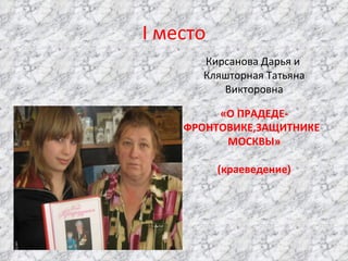 I  место Кирсанова Дарья и  Кляшторная Татьяна Викторовна «О ПРАДЕДЕ-ФРОНТОВИКЕ,ЗАЩИТНИКЕ  МОСКВЫ» (краеведение) 