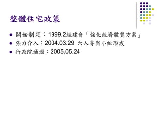 整體住宅政策
開始制定：1999.2經建會「強化經濟體質方案」
強力介入：2004.03.29 六人專案小組形成
行政院通過：2005.05.24
 