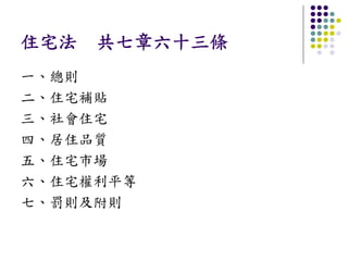 住宅法 共七章六十三條
一、總則
二、住宅補貼
三、社會住宅
四、居住品質
五、住宅市場
六、住宅權利平等
七、罰則及附則
 