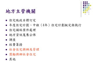 地方主管機關
住宅施政目標訂定
年度住宅計劃、中程（4年）住宅計劃擬定與執行
住宅補貼案件處理
地方資訊蒐集公佈
調查
經費籌措
社會住宅興辦及管理
獎勵興辦社會住宅
其他
 