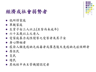 經濟或社會弱勢者
低所得家庭
單親家庭
生育子女三人以上(且皆尚未成年)
六十五歲以上之老人
受家庭暴力或性侵害之受害者及其子女
身心障礙者
感染人類免疫缺乏病毒者或罹患後天免疫缺乏症候群者
原住民
災民
遊民
其他經中央主管機關認定者
 