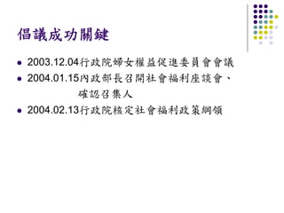 倡議成功關鍵
2003.12.04行政院婦女權益促進委員會會議
2004.01.15內政部長召開社會福利座談會、
          確認召集人
2004.02.13行政院核定社會福利政策綱領
 