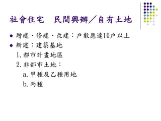 社會住宅 民間興辦／自有土地
增建、修建、改建：戶數應達10戶以上
新建：建築基地
1.都市計畫地區
2.非都市土地：
  a.甲種及乙種用地
  b.丙種
 