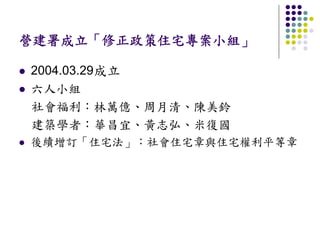 營建署成立「修正政策住宅專案小組」

2004.03.29成立
六人小組
社會福利：林萬億、周月清、陳美鈴
建築學者：華昌宜、黃志弘、米復國
後續增訂「住宅法」：社會住宅章與住宅權利平等章
 