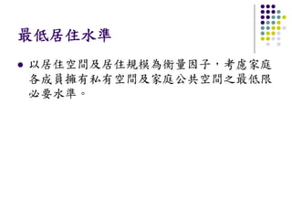 最低居住水準
以居住空間及居住規模為衡量因子，考慮家庭
各成員擁有私有空間及家庭公共空間之最低限
必要水準。
 