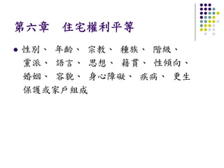 第六章 住宅權利平等
性別、 年齡、 宗教、 種族、 階級、
黨派、 語言、 思想、 籍貫、 性傾向、
婚姻、 容貌、 身心障礙、 疾病、 更生
保護或家戶組成
 