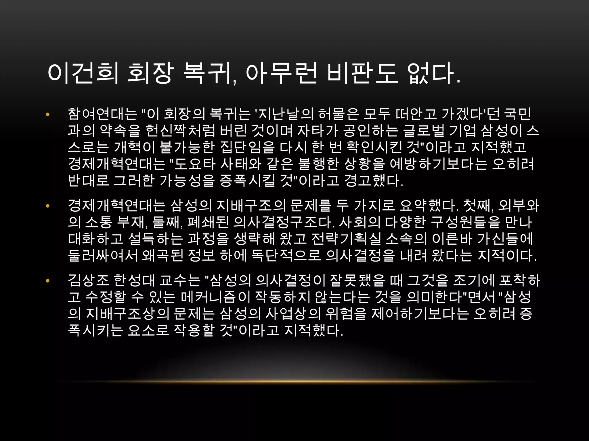 이건희 회장 복귀, 아무런 비판도 없다. 참여연대는 "이 회장의 복귀는 '지난날의 허물은 모두 떠안고 가겠다'던 국민과의 약속을 헌신짝처럼 버린 것이며 자타가 공인하는 글로벌 기업 삼성이 스스로는 개혁이 불가능한 집단임을 다시 한 번 확인시킨 것"이라고 지적했고 경제개혁연대는 "도요타 사태와 같은 불행한 상황을 예방하기보다는 오히려 반대로 그러한 가능성을 증폭시킬 것"이라고 경고했다.경제개혁연대는 삼성의 지배구조의 문제를 두 가지로 요약했다. 첫째, 외부와의 소통 부재, 둘째, 폐쇄된 의사결정구조다. 사회의 다양한 구성원들을 만나 대화하고 설득하는 과정을 생략해 왔고 전략기획실 소속의 이른바 가신들에 둘러싸여서 왜곡된 정보 하에 독단적으로 의사결정을 내려 왔다는 지적이다.김상조 한성대 교수는 "삼성의 의사결정이 잘못됐을 때 그것을 조기에 포착하고 수정할 수 있는 메커니즘이 작동하지 않는다는 것을 의미한다"면서 "삼성의 지배구조상의 문제는 삼성의 사업상의 위험을 제어하기보다는 오히려 증폭시키는 요소로 작용할 것"이라고 지적했다.
