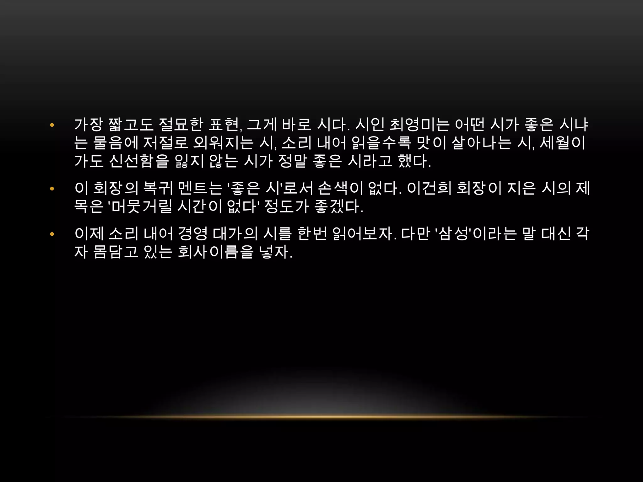 가장 짧고도 절묘한 표현, 그게 바로 시다. 시인 최영미는 어떤 시가 좋은 시냐는 물음에 저절로 외워지는 시, 소리 내어 읽을수록 맛이 살아나는 시, 세월이 가도 신선함을 잃지 않는 시가 정말 좋은 시라고 했다.이 회장의 복귀 멘트는 '좋은 시'로서 손색이 없다. 이건희 회장이 지은 시의 제목은 '머뭇거릴 시간이 없다' 정도가 좋겠다.이제 소리 내어 경영 대가의 시를 한번 읽어보자. 다만 '삼성'이라는 말 대신 각자 몸담고 있는 회사이름을 넣자.