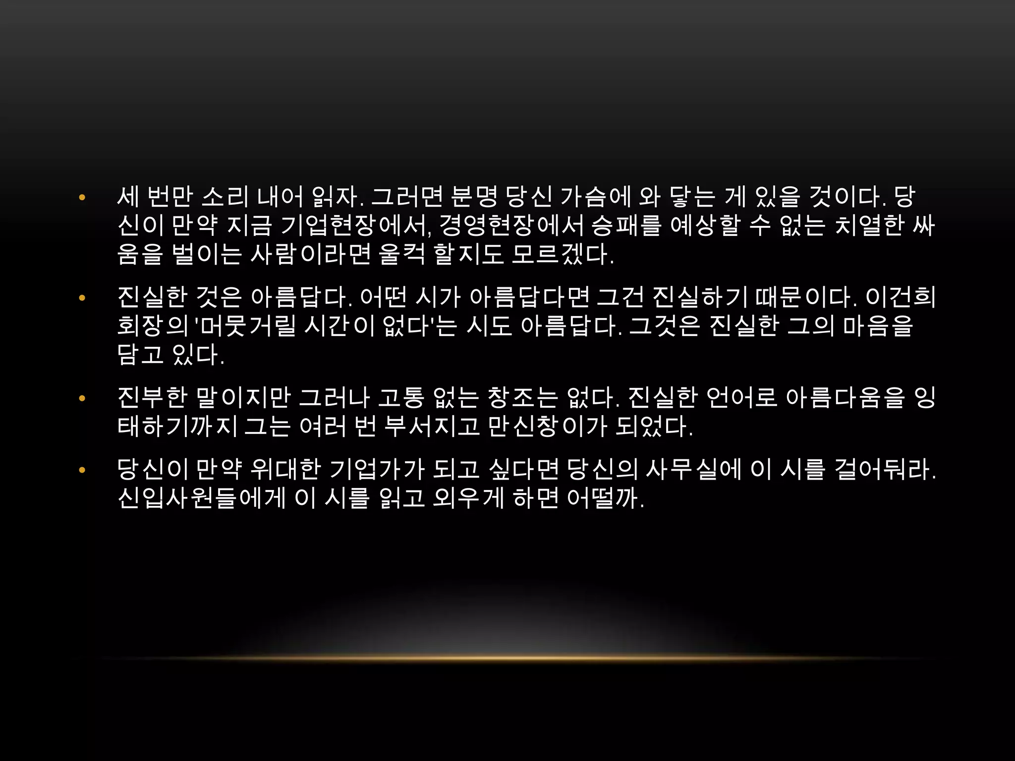 세 번만 소리 내어 읽자. 그러면 분명 당신 가슴에 와 닿는 게 있을 것이다. 당신이 만약 지금 기업현장에서, 경영현장에서 승패를 예상할 수 없는 치열한 싸움을 벌이는 사람이라면 울컥 할지도 모르겠다.진실한 것은 아름답다. 어떤 시가 아름답다면 그건 진실하기 때문이다. 이건희 회장의 '머뭇거릴 시간이 없다'는 시도 아름답다. 그것은 진실한 그의 마음을 담고 있다.진부한 말이지만 그러나 고통 없는 창조는 없다. 진실한 언어로 아름다움을 잉태하기까지 그는 여러 번 부서지고 만신창이가 되었다.당신이 만약 위대한 기업가가 되고 싶다면 당신의 사무실에 이 시를 걸어둬라. 신입사원들에게 이 시를 읽고 외우게 하면 어떨까. 