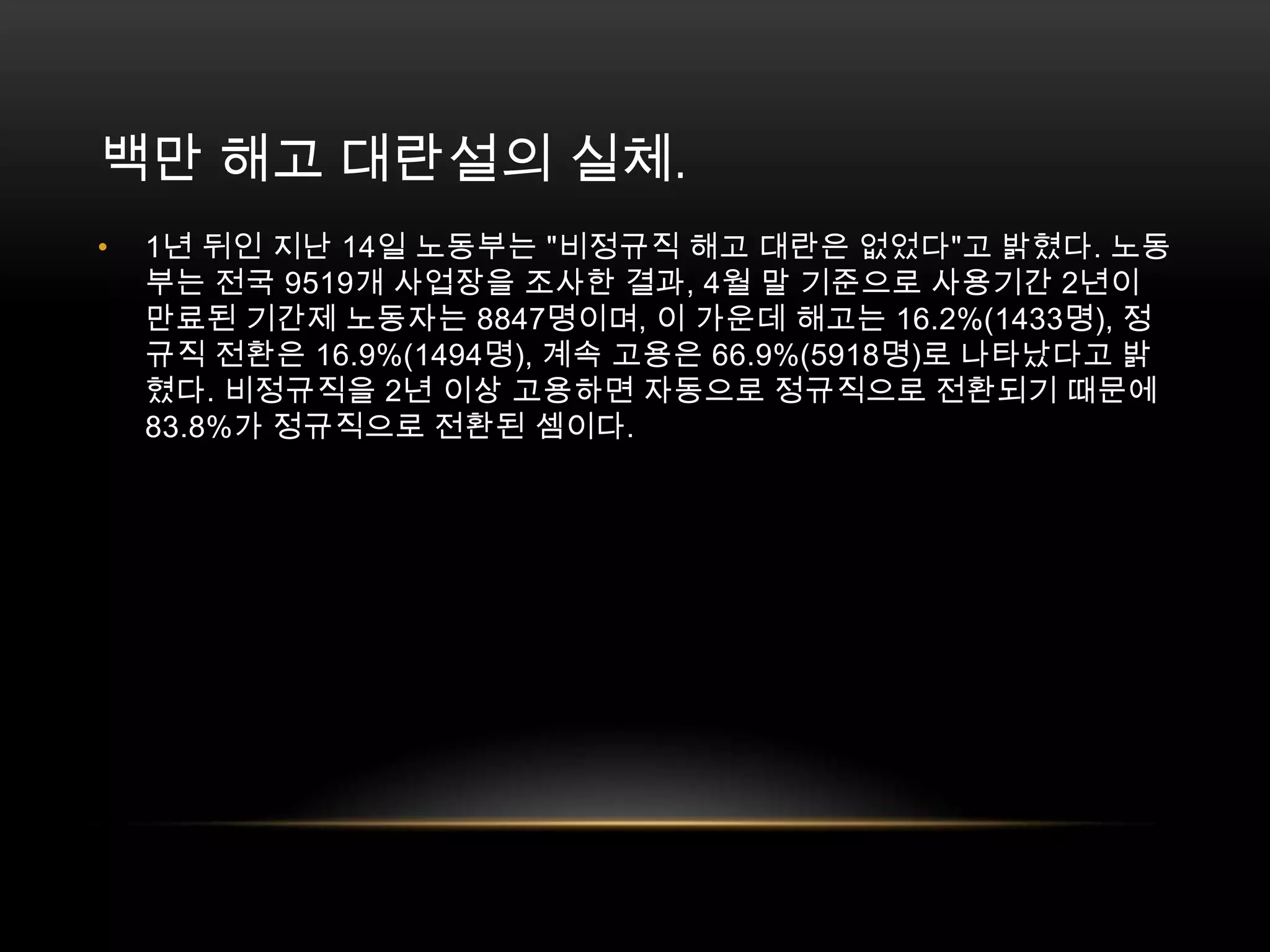 백만 해고 대란설의 실체. 1년 뒤인 지난 14일 노동부는 "비정규직 해고 대란은 없었다"고 밝혔다. 노동부는 전국 9519개 사업장을 조사한 결과, 4월 말 기준으로 사용기간 2년이 만료된 기간제 노동자는 8847명이며, 이 가운데 해고는 16.2%(1433명), 정규직 전환은 16.9%(1494명), 계속 고용은 66.9%(5918명)로 나타났다고 밝혔다. 비정규직을 2년 이상 고용하면 자동으로 정규직으로 전환되기 때문에 83.8%가 정규직으로 전환된 셈이다. 