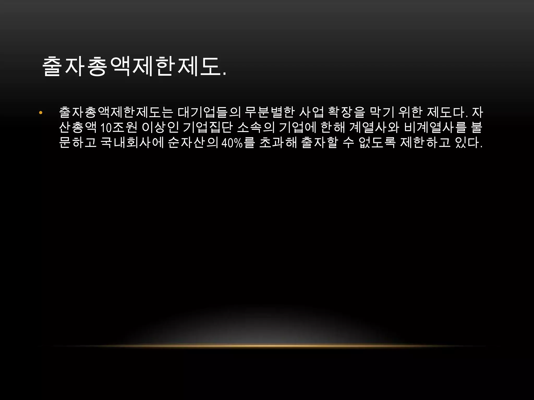 출자총액제한제도. 출자총액제한제도는 대기업들의 무분별한 사업 확장을 막기 위한 제도다. 자산총액 10조원 이상인 기업집단 소속의 기업에 한해 계열사와 비계열사를 불문하고 국내회사에 순자산의 40%를 초과해 출자할 수 없도록 제한하고 있다. 