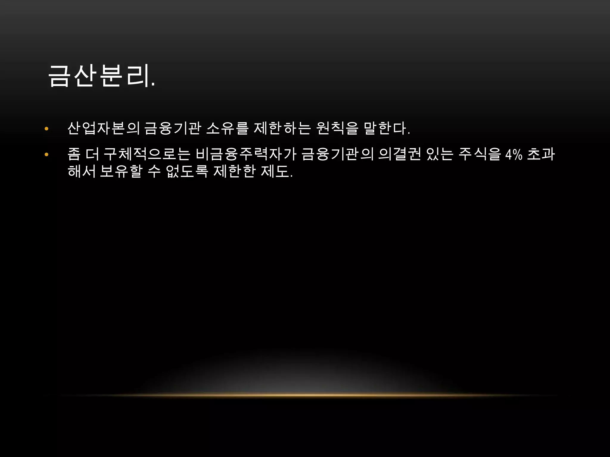 금산분리. 산업자본의 금융기관 소유를 제한하는 원칙을 말한다. 좀 더 구체적으로는 비금융주력자가 금융기관의 의결권 있는 주식을 4% 초과해서 보유할 수 없도록 제한한 제도. 