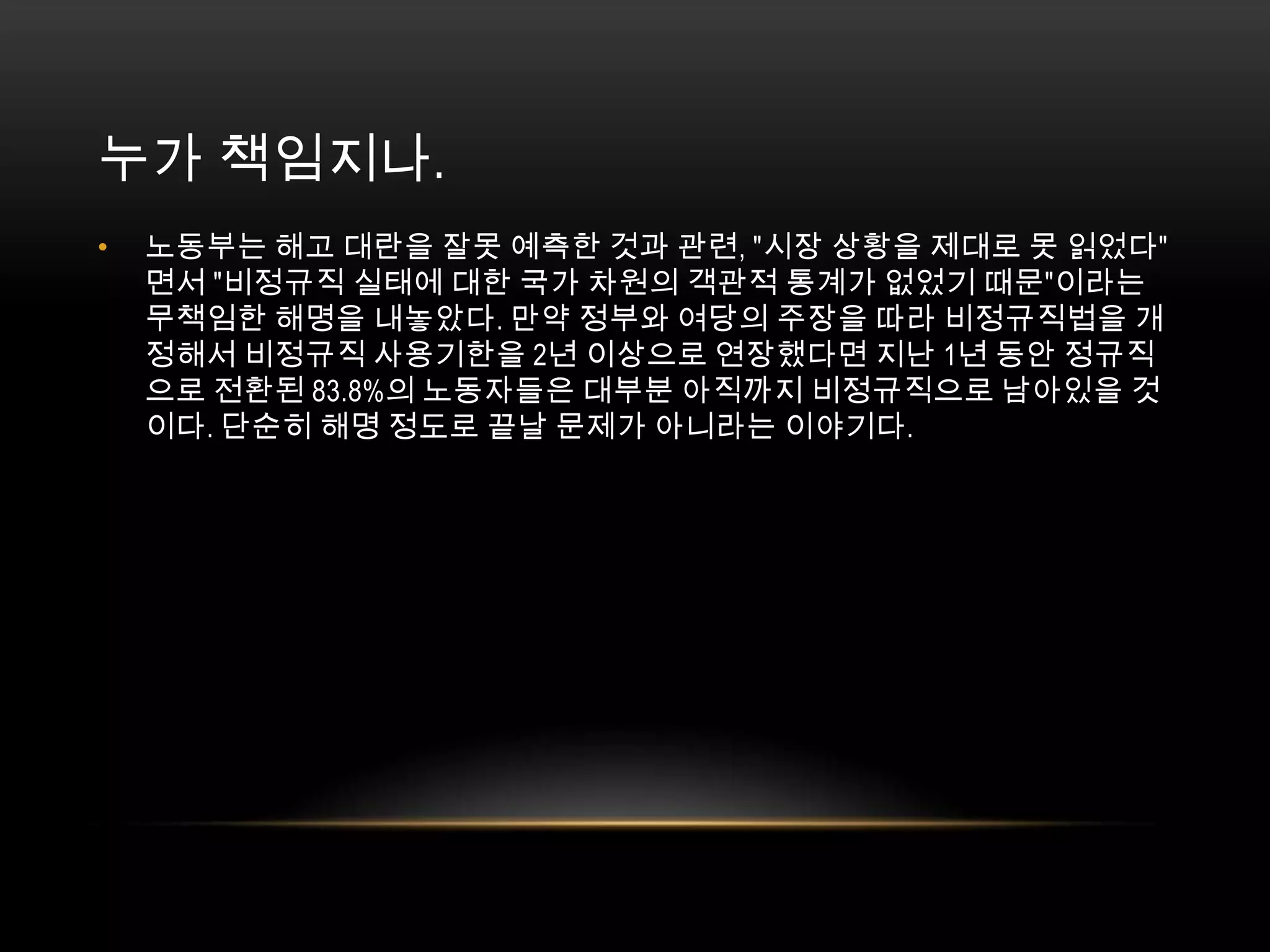 누가 책임지나. 노동부는 해고 대란을 잘못 예측한 것과 관련, "시장 상황을 제대로 못 읽었다"면서 "비정규직 실태에 대한 국가 차원의 객관적 통계가 없었기 때문"이라는 무책임한 해명을 내놓았다. 만약 정부와 여당의 주장을 따라 비정규직법을 개정해서 비정규직 사용기한을 2년 이상으로 연장했다면 지난 1년 동안 정규직으로 전환된 83.8%의 노동자들은 대부분 아직까지 비정규직으로 남아있을 것이다. 단순히 해명 정도로 끝날 문제가 아니라는 이야기다. 