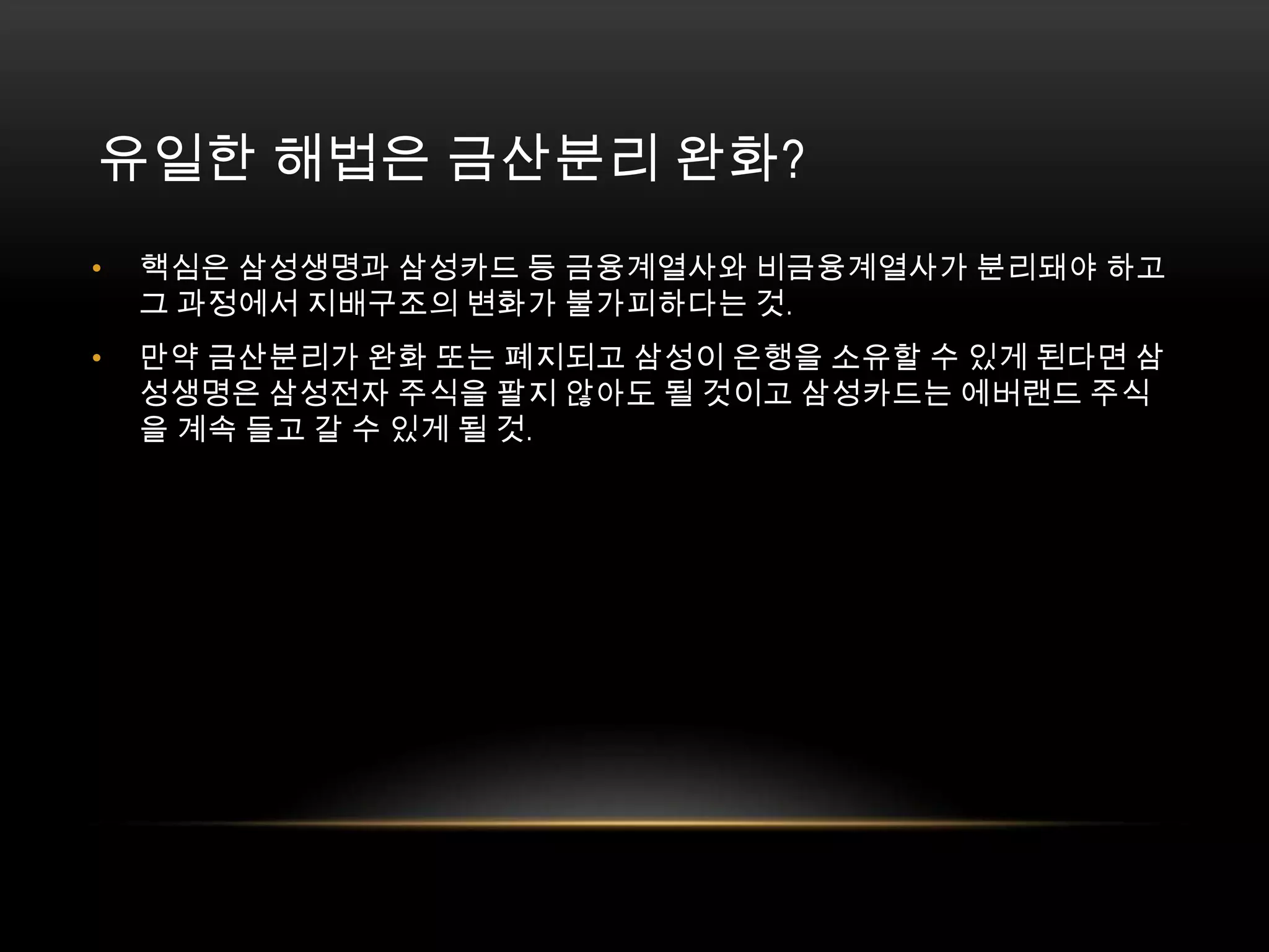유일한 해법은 금산분리 완화?핵심은 삼성생명과 삼성카드 등 금융계열사와 비금융계열사가 분리돼야 하고 그 과정에서 지배구조의 변화가 불가피하다는 것. 만약 금산분리가 완화 또는 폐지되고 삼성이 은행을 소유할 수 있게 된다면 삼성생명은 삼성전자 주식을 팔지 않아도 될 것이고 삼성카드는 에버랜드 주식을 계속 들고 갈 수 있게 될 것. 