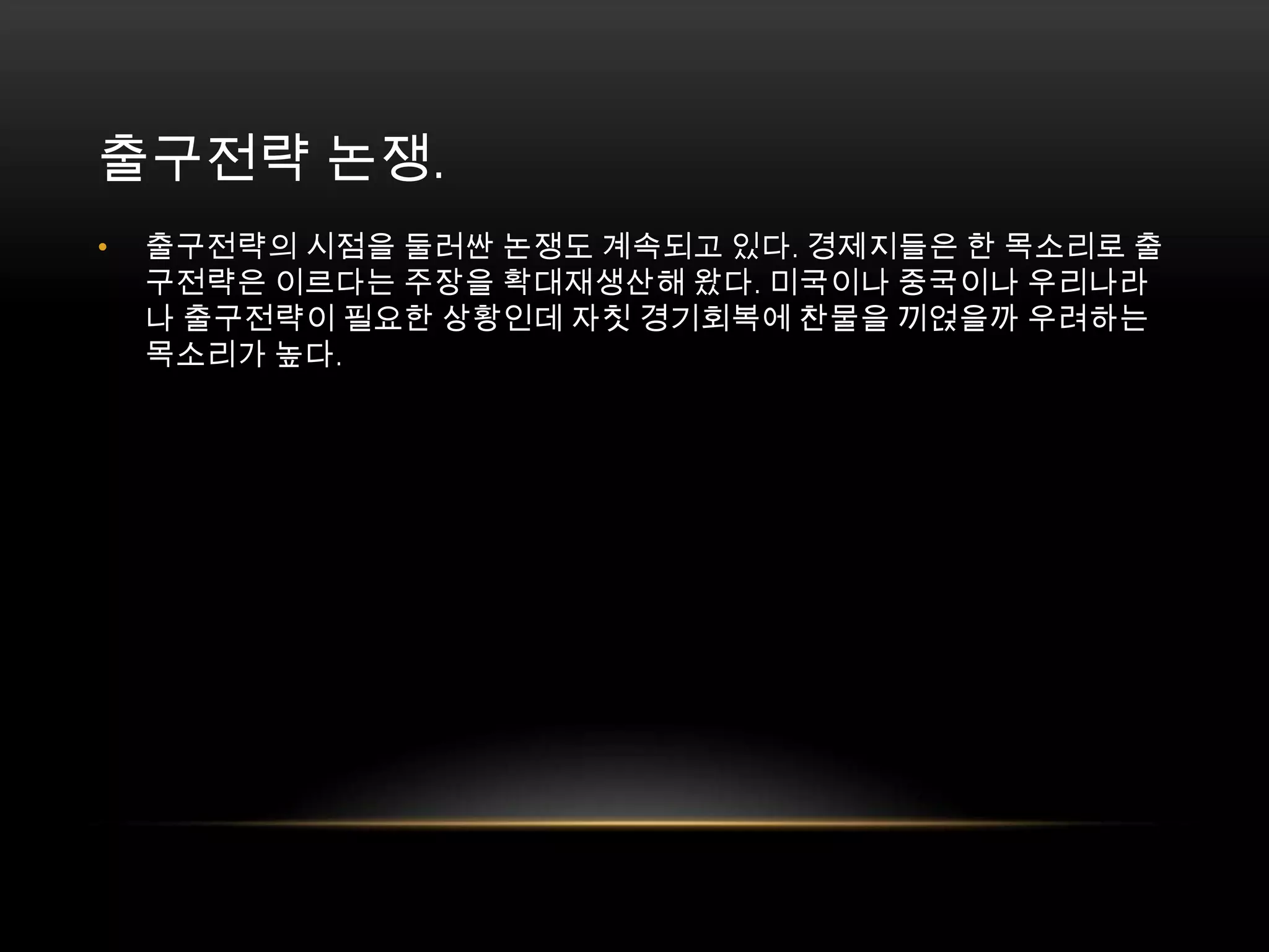 출구전략 논쟁. 출구전략의 시점을 둘러싼 논쟁도 계속되고 있다. 경제지들은 한 목소리로 출구전략은 이르다는 주장을 확대재생산해 왔다. 미국이나 중국이나 우리나라나 출구전략이 필요한 상황인데 자칫 경기회복에 찬물을 끼얹을까 우려하는 목소리가 높다. 