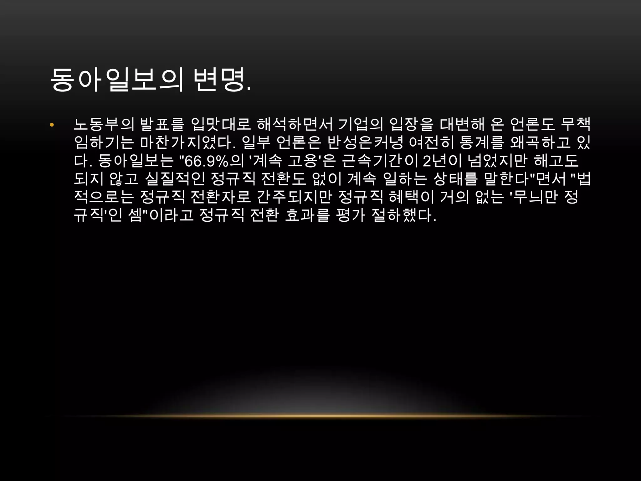 동아일보의 변명. 노동부의 발표를 입맛대로 해석하면서 기업의 입장을 대변해 온 언론도 무책임하기는 마찬가지였다. 일부 언론은 반성은커녕 여전히 통계를 왜곡하고 있다. 동아일보는 "66.9%의 '계속 고용'은 근속기간이 2년이 넘었지만 해고도 되지 않고 실질적인 정규직 전환도 없이 계속 일하는 상태를 말한다"면서 "법적으로는 정규직 전환자로 간주되지만 정규직 혜택이 거의 없는 '무늬만 정규직'인 셈"이라고 정규직 전환 효과를 평가 절하했다. 