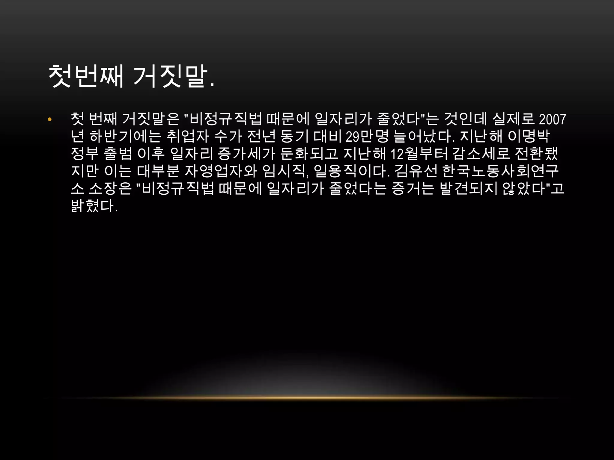 첫번째 거짓말. 첫 번째 거짓말은 "비정규직법 때문에 일자리가 줄었다"는 것인데 실제로 2007년 하반기에는 취업자 수가 전년 동기 대비 29만명 늘어났다. 지난해 이명박 정부 출범 이후 일자리 증가세가 둔화되고 지난해 12월부터 감소세로 전환됐지만 이는 대부분 자영업자와 임시직, 일용직이다. 김유선 한국노동사회연구소 소장은 "비정규직법 때문에 일자리가 줄었다는 증거는 발견되지 않았다"고 밝혔다.