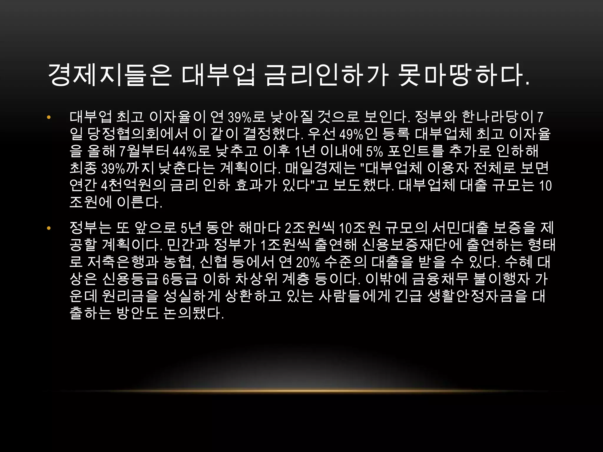 경제지들은 대부업 금리인하가 못마땅하다. 대부업 최고 이자율이 연 39%로 낮아질 것으로 보인다. 정부와 한나라당이 7일 당정협의회에서 이 같이 결정했다. 우선 49%인 등록 대부업체 최고 이자율을 올해 7월부터 44%로 낮추고 이후 1년 이내에 5% 포인트를 추가로 인하해 최종 39%까지 낮춘다는 계획이다. 매일경제는 "대부업체 이용자 전체로 보면 연간 4천억원의 금리 인하 효과가 있다"고 보도했다. 대부업체 대출 규모는 10조원에 이른다.정부는 또 앞으로 5년 동안 해마다 2조원씩 10조원 규모의 서민대출 보증을 제공할 계획이다. 민간과 정부가 1조원씩 출연해 신용보증재단에 출연하는 형태로 저축은행과 농협, 신협 등에서 연 20% 수준의 대출을 받을 수 있다. 수혜 대상은 신용등급 6등급 이하 차상위 계층 등이다. 이밖에 금융채무 불이행자 가운데 원리금을 성실하게 상환하고 있는 사람들에게 긴급 생활안정자금을 대출하는 방안도 논의됐다.