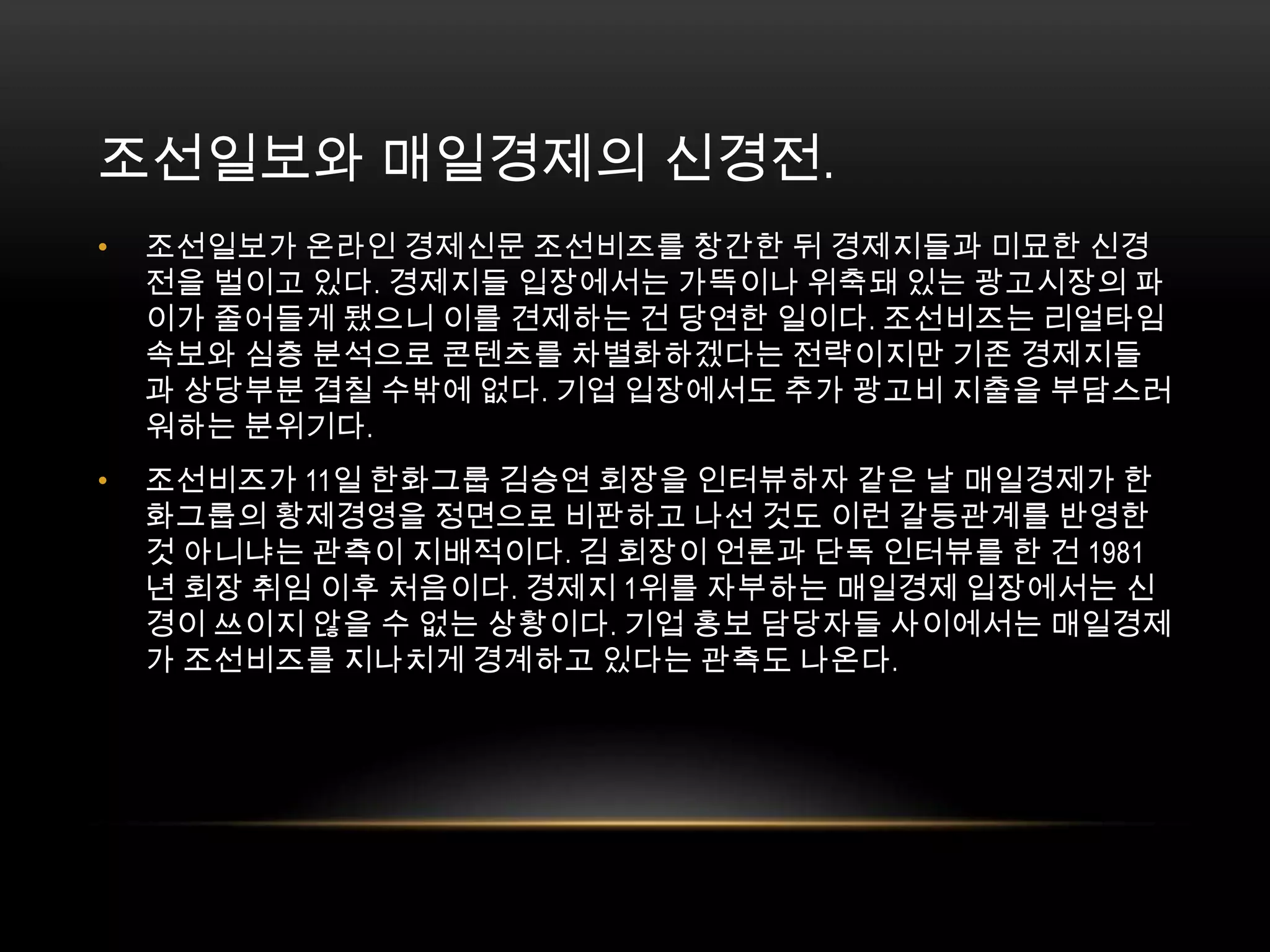 조선일보와 매일경제의 신경전. 조선일보가 온라인 경제신문 조선비즈를 창간한 뒤 경제지들과 미묘한 신경전을 벌이고 있다. 경제지들 입장에서는 가뜩이나 위축돼 있는 광고시장의 파이가 줄어들게 됐으니 이를 견제하는 건 당연한 일이다. 조선비즈는 리얼타임 속보와 심층 분석으로 콘텐츠를 차별화하겠다는 전략이지만 기존 경제지들과 상당부분 겹칠 수밖에 없다. 기업 입장에서도 추가 광고비 지출을 부담스러워하는 분위기다.조선비즈가 11일 한화그룹 김승연 회장을 인터뷰하자 같은 날 매일경제가 한화그룹의 황제경영을 정면으로 비판하고 나선 것도 이런 갈등관계를 반영한 것 아니냐는 관측이 지배적이다. 김 회장이 언론과 단독 인터뷰를 한 건 1981년 회장 취임 이후 처음이다. 경제지 1위를 자부하는 매일경제 입장에서는 신경이 쓰이지 않을 수 없는 상황이다. 기업 홍보 담당자들 사이에서는 매일경제가 조선비즈를 지나치게 경계하고 있다는 관측도 나온다.