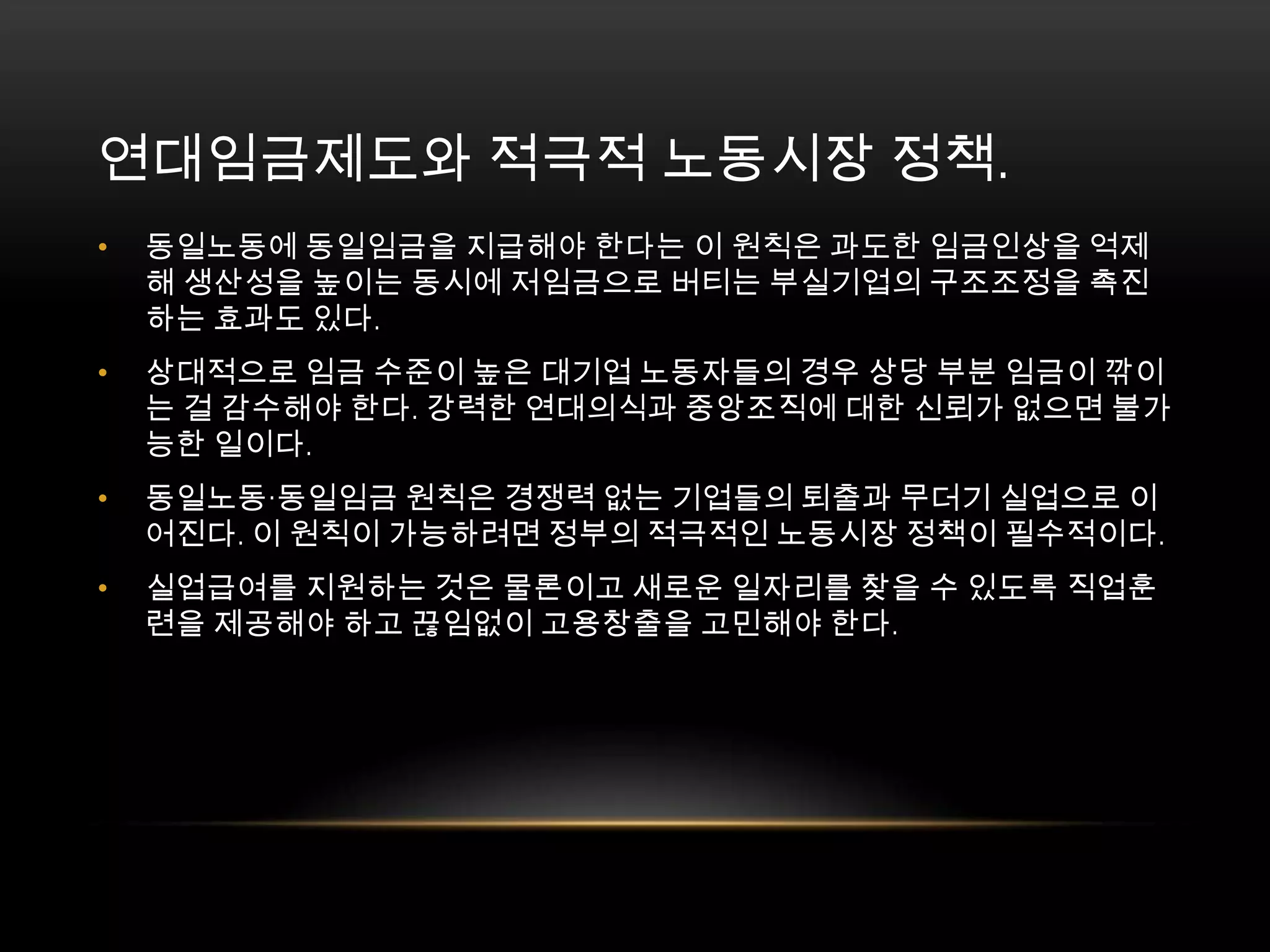 연대임금제도와 적극적 노동시장 정책. 동일노동에 동일임금을 지급해야 한다는 이 원칙은 과도한 임금인상을 억제해 생산성을 높이는 동시에 저임금으로 버티는 부실기업의 구조조정을 촉진하는 효과도 있다. 상대적으로 임금 수준이 높은 대기업 노동자들의 경우 상당 부분 임금이 깎이는 걸 감수해야 한다. 강력한 연대의식과 중앙조직에 대한 신뢰가 없으면 불가능한 일이다. 동일노동·동일임금 원칙은 경쟁력 없는 기업들의 퇴출과 무더기 실업으로 이어진다. 이 원칙이 가능하려면 정부의 적극적인 노동시장 정책이 필수적이다. 실업급여를 지원하는 것은 물론이고 새로운 일자리를 찾을 수 있도록 직업훈련을 제공해야 하고 끊임없이 고용창출을 고민해야 한다. 
