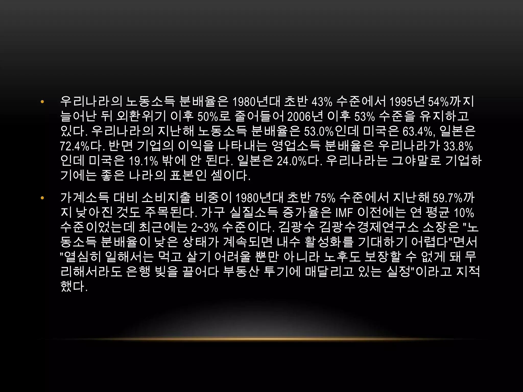 우리나라의 노동소득 분배율은 1980년대 초반 43% 수준에서 1995년 54%까지 늘어난 뒤 외환위기 이후 50%로 줄어들어 2006년 이후 53% 수준을 유지하고 있다. 우리나라의 지난해 노동소득 분배율은 53.0%인데 미국은 63.4%, 일본은 72.4%다. 반면 기업의 이익을 나타내는 영업소득 분배율은 우리나라가 33.8%인데 미국은 19.1% 밖에 안 된다. 일본은 24.0%다. 우리나라는 그야말로 기업하기에는 좋은 나라의 표본인 셈이다.가계소득 대비 소비지출 비중이 1980년대 초반 75% 수준에서 지난해 59.7%까지 낮아진 것도 주목된다. 가구 실질소득 증가율은 IMF 이전에는 연 평균 10% 수준이었는데 최근에는 2~3% 수준이다. 김광수 김광수경제연구소 소장은 "노동소득 분배율이 낮은 상태가 계속되면 내수 활성화를 기대하기 어렵다"면서 "열심히 일해서는 먹고 살기 어려울 뿐만 아니라 노후도 보장할 수 없게 돼 무리해서라도 은행 빚을 끌어다 부동산 투기에 매달리고 있는 실정"이라고 지적했다. 