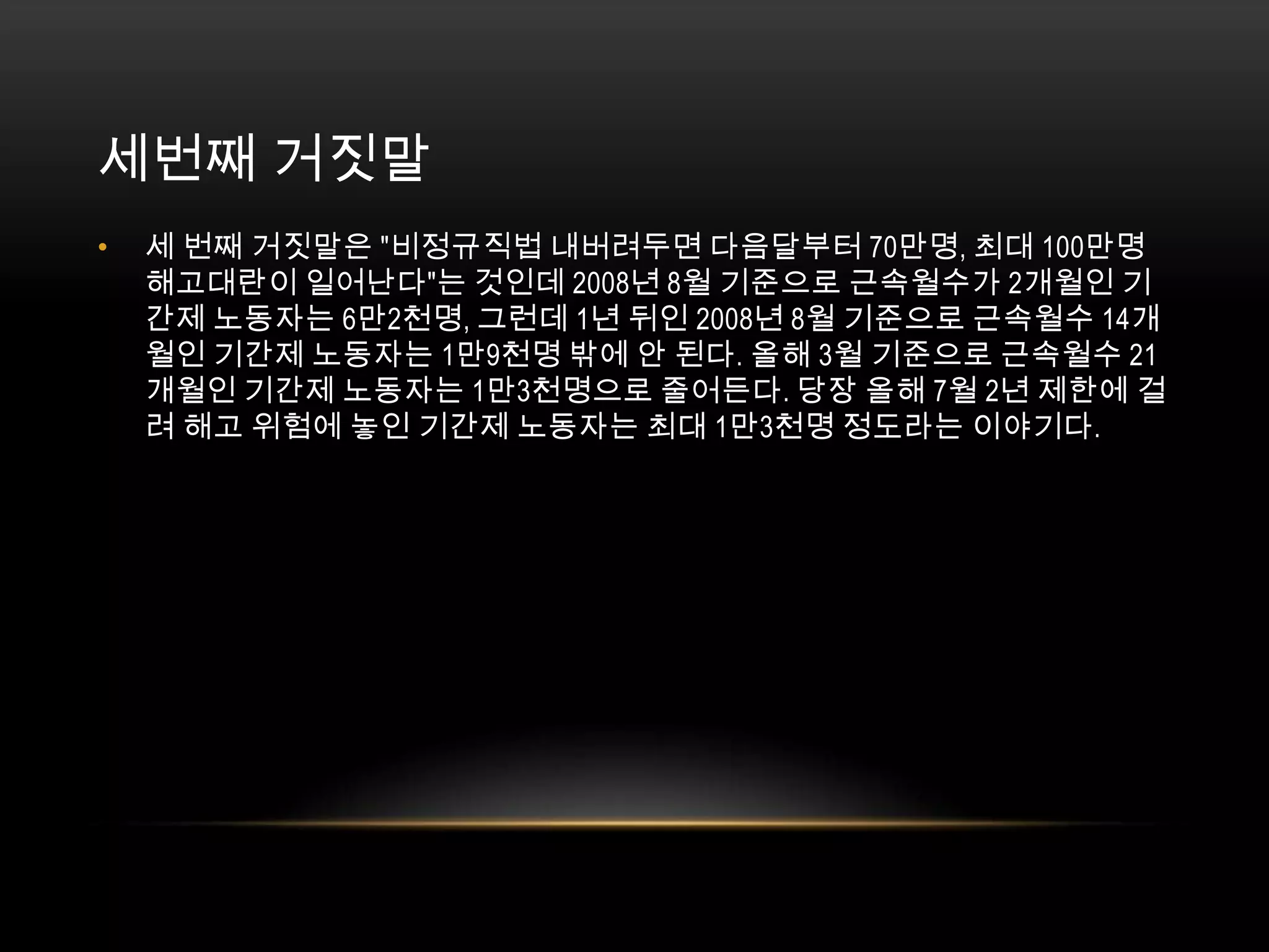 세번째 거짓말세 번째 거짓말은 "비정규직법 내버려두면 다음달부터 70만명, 최대 100만명 해고대란이 일어난다"는 것인데 2008년 8월 기준으로 근속월수가 2개월인 기간제 노동자는 6만2천명, 그런데 1년 뒤인 2008년 8월 기준으로 근속월수 14개월인 기간제 노동자는 1만9천명 밖에 안 된다. 올해 3월 기준으로 근속월수 21개월인 기간제 노동자는 1만3천명으로 줄어든다. 당장 올해 7월 2년 제한에 걸려 해고 위험에 놓인 기간제 노동자는 최대 1만3천명 정도라는 이야기다. 