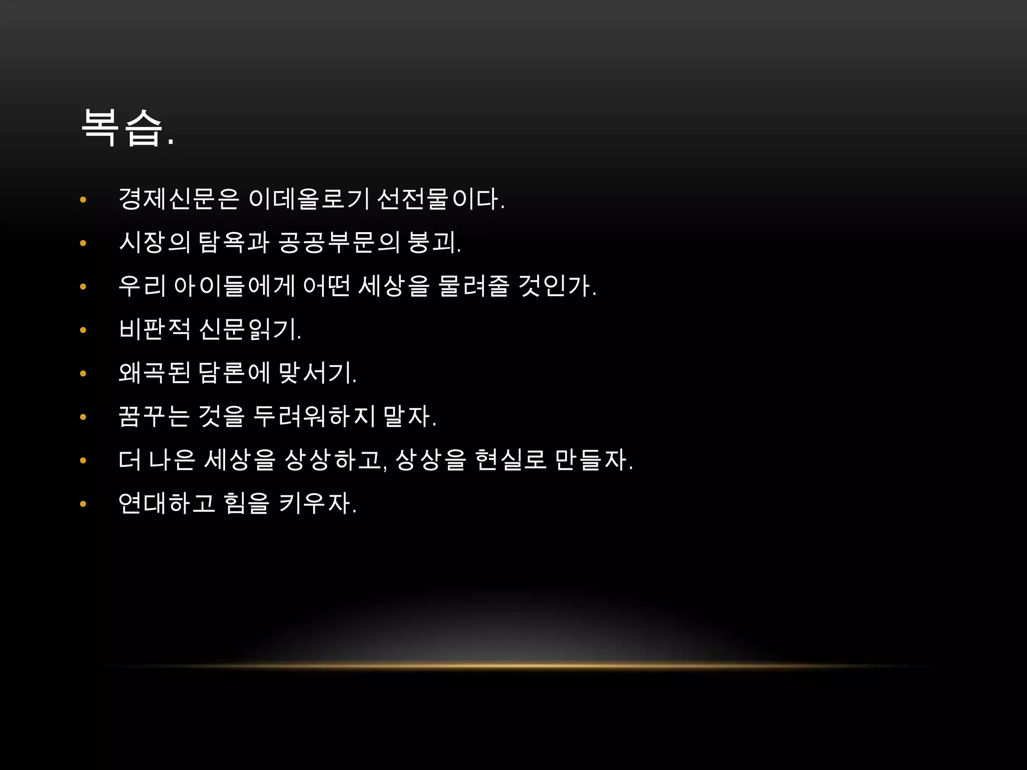 복습. 	경제신문은 이데올로기 선전물이다. 시장의 탐욕과 공공부문의 붕괴. 우리 아이들에게 어떤 세상을 물려줄 것인가. 비판적 신문읽기. 왜곡된 담론에 맞서기. 꿈꾸는 것을 두려워하지 말자. 더 나은 세상을 상상하고, 상상을 현실로 만들자. 연대하고 힘을 키우자. 
