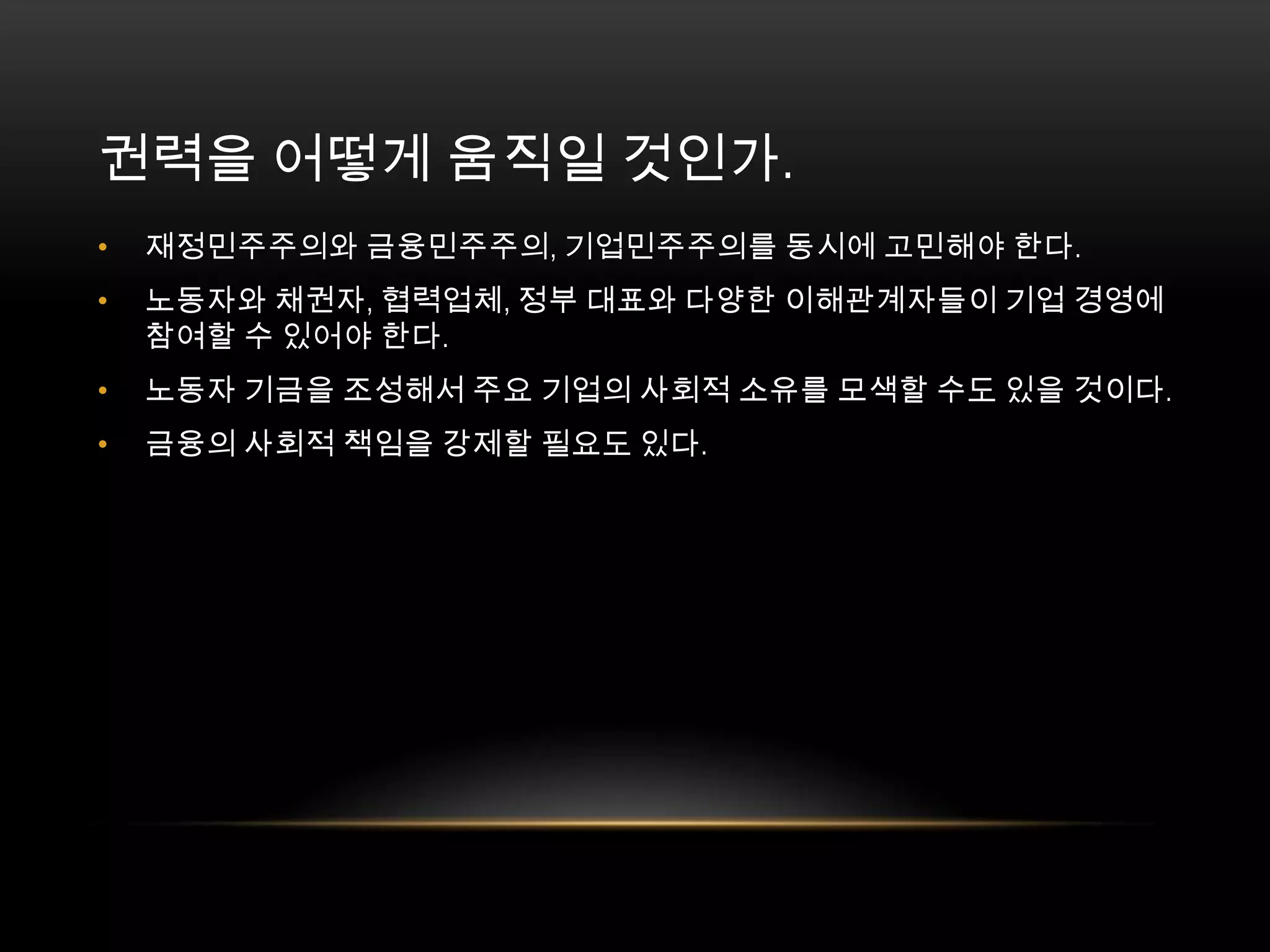 재정민주주의와 금융민주주의, 기업민주주의를 동시에 고민해야 한다. 노동자와 채권자, 협력업체, 정부 대표와 다양한 이해관계자들이 기업 경영에 참여할 수 있어야 한다. 노동자 기금을 조성해서 주요 기업의 사회적 소유를 모색할 수도 있을 것이다. 금융의 사회적 책임을 강제할 필요도 있다. 권력을 어떻게 움직일 것인가. 