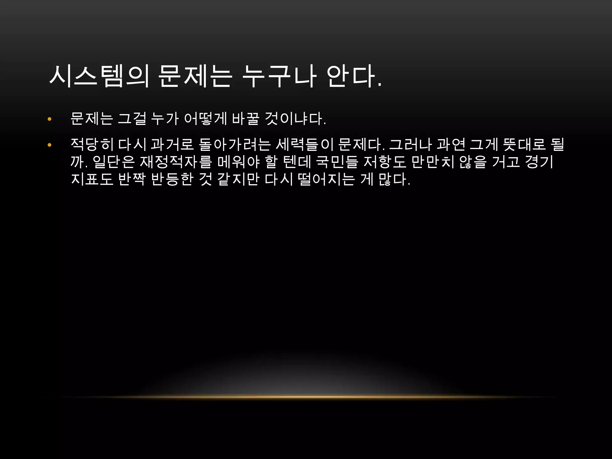 문제는 그걸 누가 어떻게 바꿀 것이냐다. 적당히 다시 과거로 돌아가려는 세력들이 문제다. 그러나 과연 그게 뜻대로 될까. 일단은 재정적자를 메워야 할 텐데 국민들 저항도 만만치 않을 거고 경기지표도 반짝 반등한 것 같지만 다시 떨어지는 게 많다.시스템의 문제는 누구나 안다. 