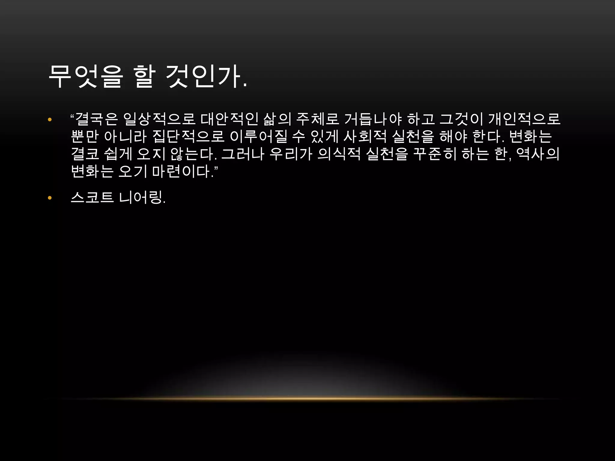무엇을 할 것인가. “결국은 일상적으로 대안적인 삶의 주체로 거듭나야 하고 그것이 개인적으로뿐만 아니라 집단적으로 이루어질 수 있게 사회적 실천을 해야 한다. 변화는 결코 쉽게 오지 않는다. 그러나 우리가 의식적 실천을 꾸준히 하는 한, 역사의 변화는 오기 마련이다.”스코트 니어링. 
