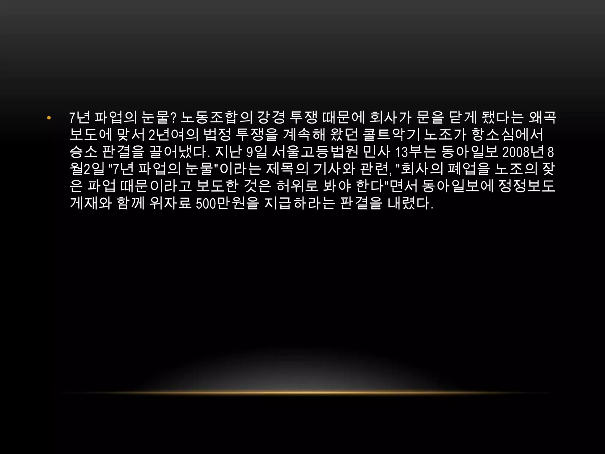 7년 파업의 눈물? 노동조합의 강경 투쟁 때문에 회사가 문을 닫게 됐다는 왜곡 보도에 맞서 2년여의 법정 투쟁을 계속해 왔던 콜트악기 노조가 항소심에서 승소 판결을 끌어냈다. 지난 9일 서울고등법원 민사 13부는 동아일보 2008년 8월2일 "7년 파업의 눈물"이라는 제목의 기사와 관련, "회사의 폐업을 노조의 잦은 파업 때문이라고 보도한 것은 허위로 봐야 한다"면서 동아일보에 정정보도 게재와 함께 위자료 500만원을 지급하라는 판결을 내렸다. 