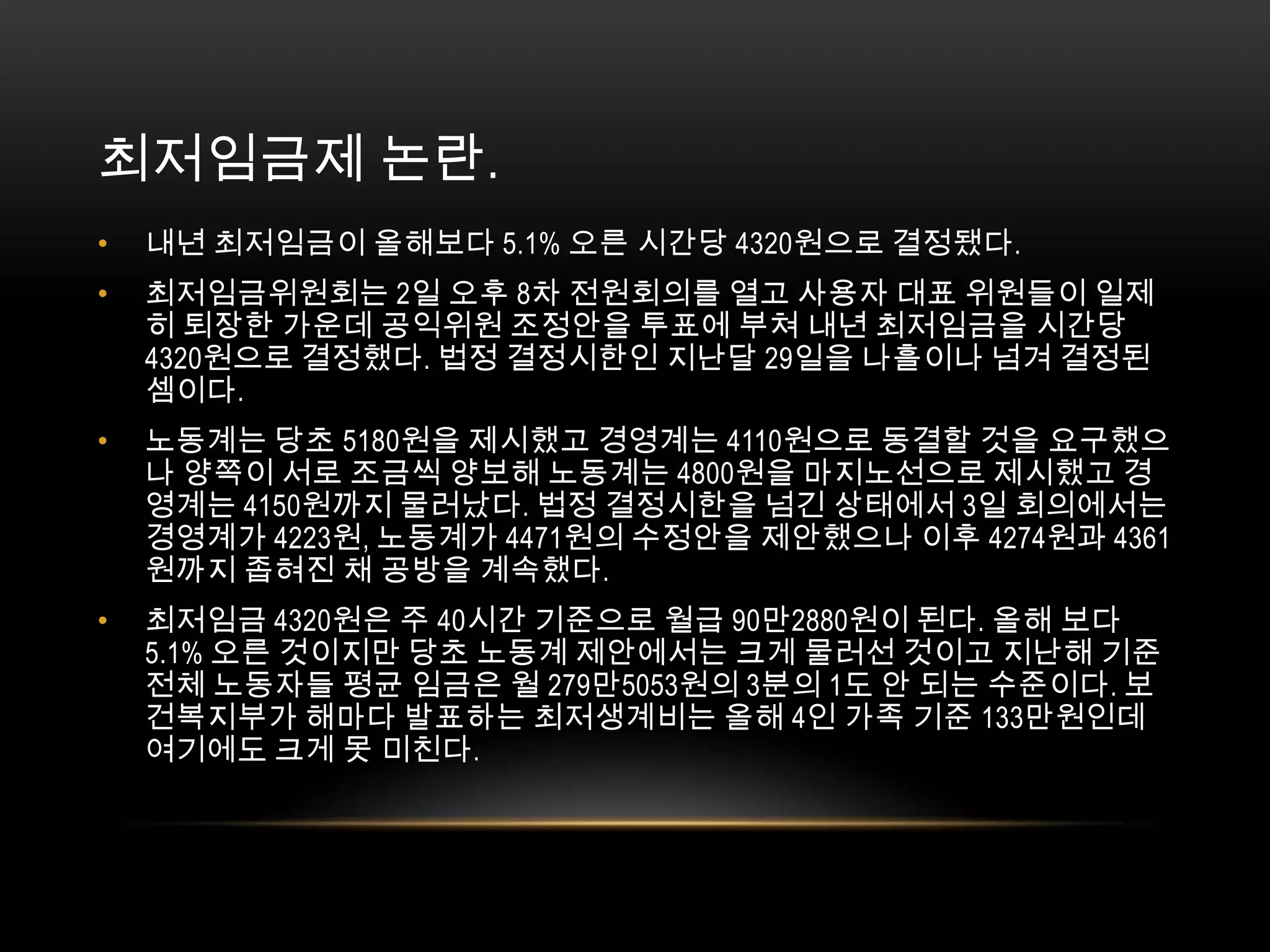 최저임금제 논란. 내년 최저임금이 올해보다 5.1% 오른 시간당 4320원으로 결정됐다.최저임금위원회는 2일 오후 8차 전원회의를 열고 사용자 대표 위원들이 일제히 퇴장한 가운데 공익위원 조정안을 투표에 부쳐 내년 최저임금을 시간당 4320원으로 결정했다. 법정 결정시한인 지난달 29일을 나흘이나 넘겨 결정된 셈이다.노동계는 당초 5180원을 제시했고 경영계는 4110원으로 동결할 것을 요구했으나 양쪽이 서로 조금씩 양보해 노동계는 4800원을 마지노선으로 제시했고 경영계는 4150원까지 물러났다. 법정 결정시한을 넘긴 상태에서 3일 회의에서는 경영계가 4223원, 노동계가 4471원의 수정안을 제안했으나 이후 4274원과 4361원까지 좁혀진 채 공방을 계속했다. 최저임금 4320원은 주 40시간 기준으로 월급 90만2880원이 된다. 올해 보다 5.1% 오른 것이지만 당초 노동계 제안에서는 크게 물러선 것이고 지난해 기준 전체 노동자들 평균 임금은 월 279만5053원의 3분의 1도 안 되는 수준이다. 보건복지부가 해마다 발표하는 최저생계비는 올해 4인 가족 기준 133만원인데 여기에도 크게 못 미친다. 
