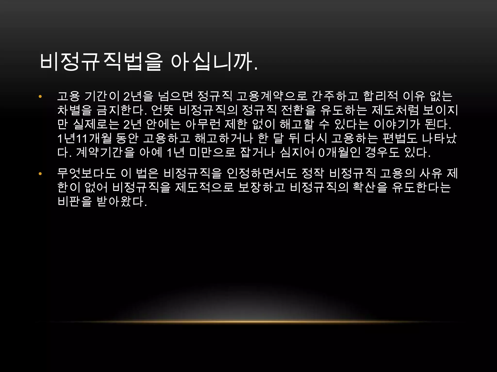 비정규직법을 아십니까. 고용 기간이 2년을 넘으면 정규직 고용계약으로 간주하고 합리적 이유 없는 차별을 금지한다. 언뜻 비정규직의 정규직 전환을 유도하는 제도처럼 보이지만 실제로는 2년 안에는 아무런 제한 없이 해고할 수 있다는 이야기가 된다. 1년11개월 동안 고용하고 해고하거나 한 달 뒤 다시 고용하는 편법도 나타났다. 계약기간을 아예 1년 미만으로 잡거나 심지어 0개월인 경우도 있다. 무엇보다도 이 법은 비정규직을 인정하면서도 정작 비정규직 고용의 사유 제한이 없어 비정규직을 제도적으로 보장하고 비정규직의 확산을 유도한다는 비판을 받아왔다.